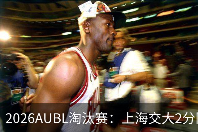 2026AUBL淘汰赛：上海交大2分险胜北大进四强 陈天灿29分10助攻